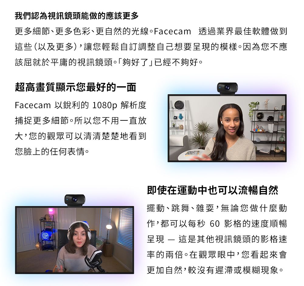 我們認為視訊鏡頭能做的應該更多更多細節、更多色彩、更自然的光線。Facecam 透過業界最佳軟體做到這些 (以及更多)讓您輕鬆自訂調整自己想要的模樣。因為您不應該屈就於平庸的視訊鏡頭。夠好了已經不夠好。超高畫質顯示您最好的一面Facecam 以銳利的 1080p 解析度捕捉更多細節。所以您不用一直放大您的觀眾可以清清楚楚地看到您臉上的任何表情。即使在運動中也可以流暢自然擺動、跳舞、雜耍,無論您做什麼動作,都可以每秒 60 影格的速度順暢呈現  這是其他視訊鏡頭的影格速率的兩倍。在觀眾眼中,您看起來會更加自然,較沒有遲滯或模糊現象。