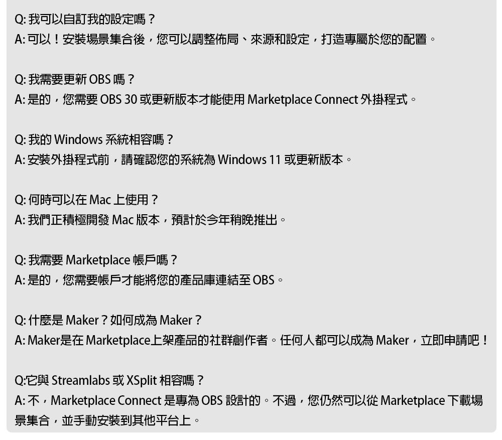 Q: 我可以自訂我的設定嗎?A: 可以!安裝場景集合後,您可以調整佈局、來源和設定,打造專屬於您的配置。Q: 我需要更新 OBS嗎?A: 是的,您需要 OBS 30 或更新版本才能使用 Marketplace Connect 外掛程式。Q: 我的 Windows系統相容嗎?A: 安裝外掛程式前,請確認您的系統 Windows 11 或更新版本。Q: 何時可以在 Mac 上使用?A: 我們正積極開發 Mac版本,預計於今年稍晚推出。Q: 我需要 Marketplace 帳戶嗎?A: 是的,您需要帳戶才能將您的產品庫連結至OBSQ: 什麼是Maker?如何成為Maker?A: Maker是在 Marketplace上架產品的社群創作者。任何人都可以成為 Maker,立即申請吧!Q:它與 Streamlabs 或XSplit 相容嗎?A:不,Marketplace Connect 是專為OBS 設計的。不過,您仍然可以從 Marketplace 下載場景集合,並手動安裝到其他平台上。