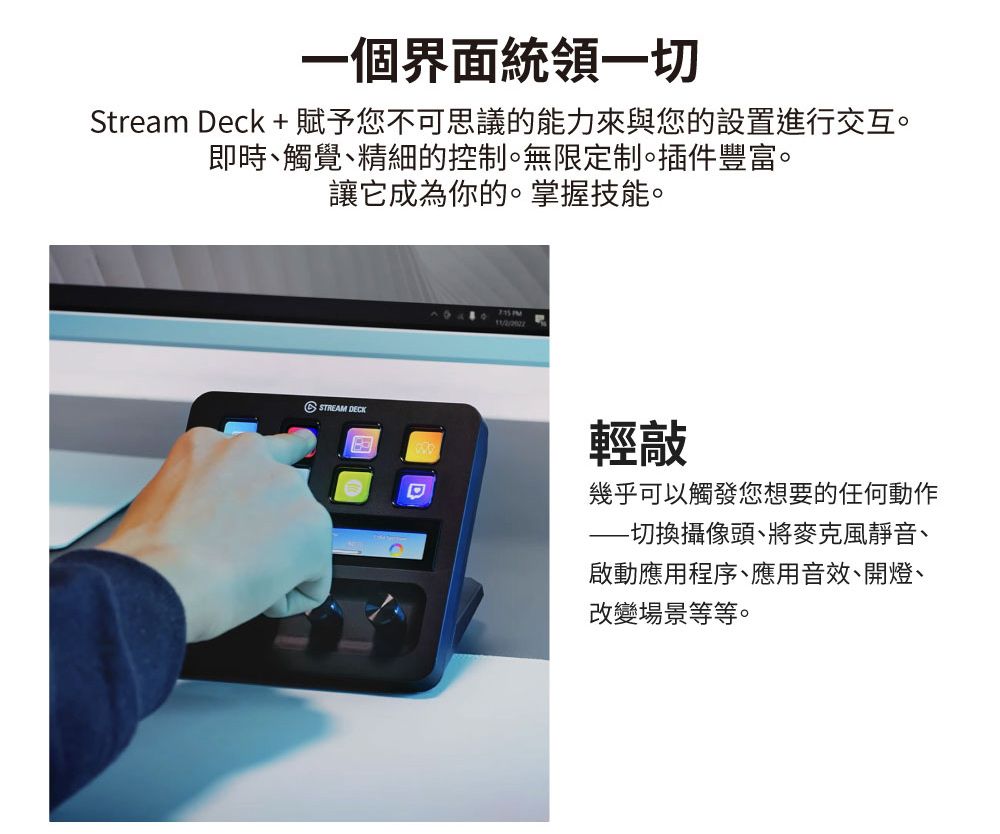 一個界面統領一切Stream Deck +賦予您不可思議的能力來與您的設置進行交互。即時觸覺精細的控制。無限定制。插件豐富。讓它成為你的。掌握技能。STREAM DECKD輕敲幾乎可以觸發您想要的任何動作切換攝像頭、將麥克風靜音、啟動應用程序、應用音效、開燈、改變場景等等。