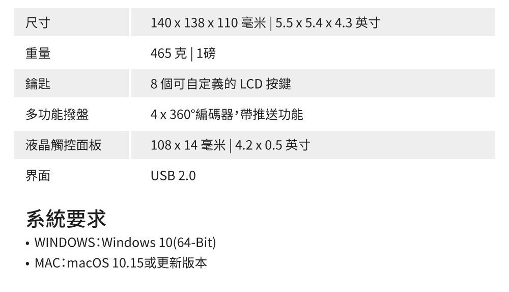 尺寸重量鑰匙140  138 x 110 毫米  5.5x5.4x4.3 英寸465克 | 1磅8個可自定義的 LCD 按鍵多功能撥盤4x360°編碼器,帶推送功能液晶觸控面板108 x 14 毫米 | 4.2x0.5英寸USB 2.0界面系統要求WINDOWS:Windows 10(64-Bit)MAC:macOS 10.15或更新版本