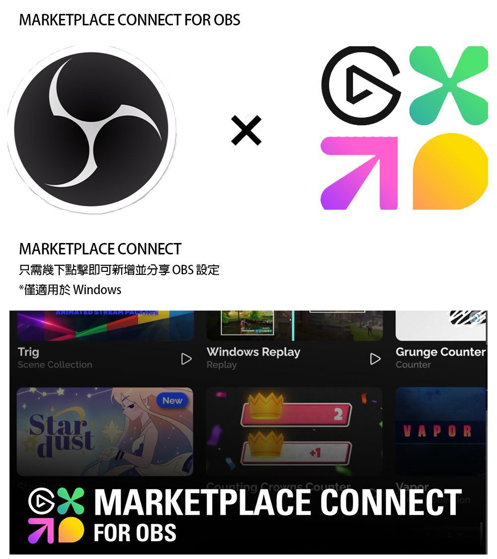 MARKETPLACE CONNECT FOR OBSMARKETPLACE CONNECT只需幾下點擊即可新增並分享 OBS 設定*僅適用於 WindowsANIMATEDTrigScene CollectionNewWindows ReplayReplayGrunge CounterCounterStar+1  CounterVAPOR MARKETPLACE CONNECTFOR OBS