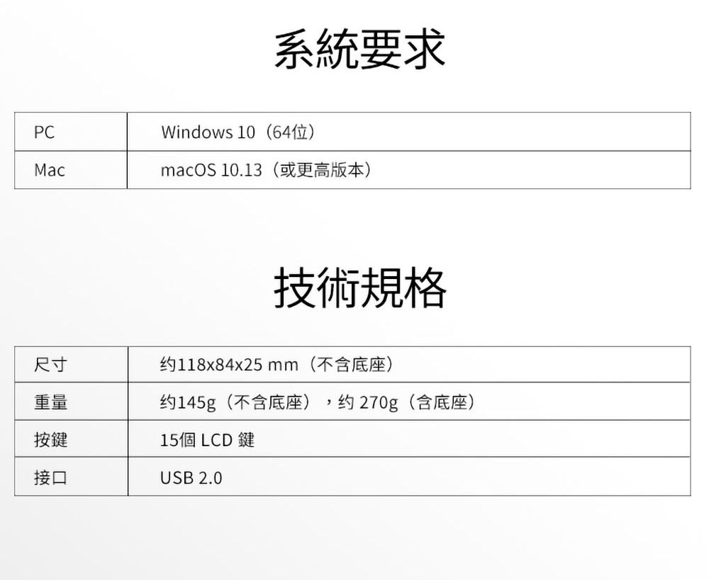 系統要求PCWindows 10(64位)MacmacOS 10.13(或更高版本)技術規格尺寸约118x84x25 mm(不含底座)重量约145g(不含底座) 约270g(含底座)按鍵接口15個 LCD 鍵USB 2.0