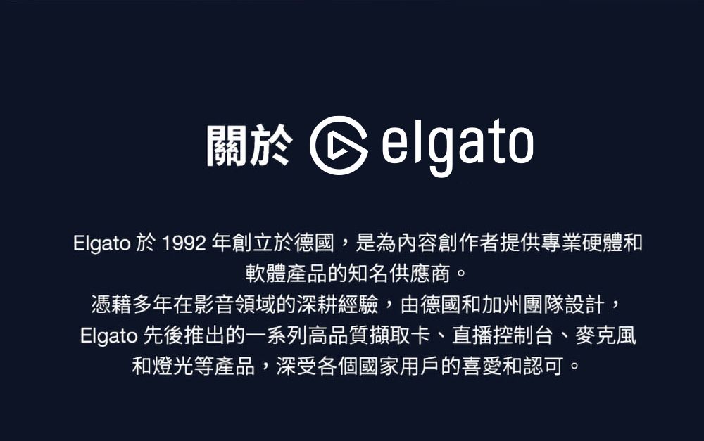 關於 CelgatoElgato 於1992 年創立於德國,是為內容創作者提供專業硬體和軟體產品的知名供應商。憑藉多年在影音領域的深耕經驗,由德國和加州團隊設計,Elgato 先後推出的一系列高品質擷取卡、直播控制台、麥克風和燈光等產品,深受各個國家用戶的喜愛和認可。