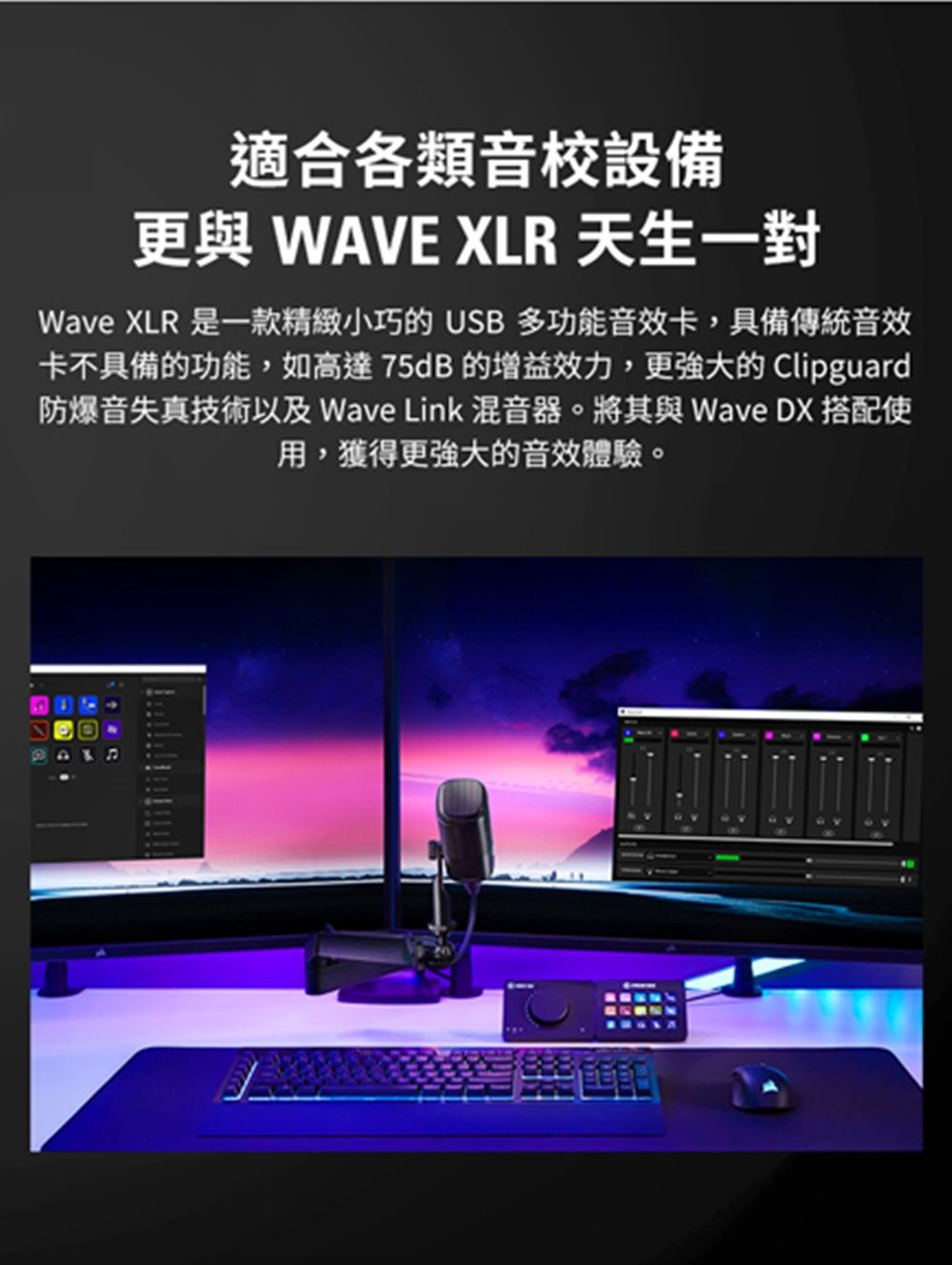 適合各類音校設備 WAVE XLR 天生一對Wave XLR 是一款精緻小巧的 USB多功能音效卡,具備傳統音效卡不具備的功能,如高達75dB的增益效力,更強大的 Clipguard防爆音失真技術以及 Wave Link 混音器。將其與 Wave DX 搭配使用,獲得更強大的音效體驗。