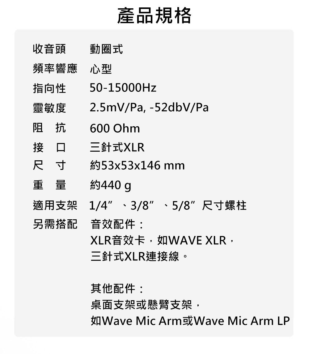 產品規格收音頭動圈式頻率響應 心型指向性50-15000Hz靈敏度2.5mV/Pa,-52dbV/Pa阻抗600 Ohm接口三針式XLR尺寸約53x53x146 重量約440gp適用支架另需搭配音效配件:1/4、3/8、5/8 尺寸螺柱XLR音效卡,如WAVE XLR,三針式XLR連接線。其他配件:桌面支架或懸臂支架,Wave Mic ArmWave Mic Arm LP