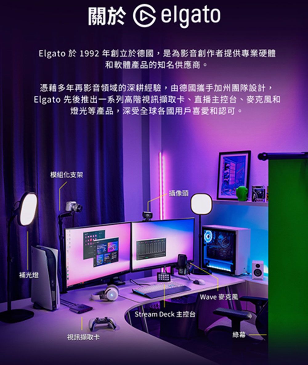 關於 CelgatoElgato 於 1992 年創立於德國,是為影音創作者提供專業硬體和軟體產品的知名供應商。憑藉多年再影音領域的深耕經驗,由德國攜手加州團隊設計,Elgato 先後推出一系列高階視訊擷取卡、直播主控台、麥克風和燈光等產品,深受全球各國用戶喜愛和認可。補光燈模組化支架攝像頭Wave 麥克風Stream Deck 主控台綠幕視訊擷取卡