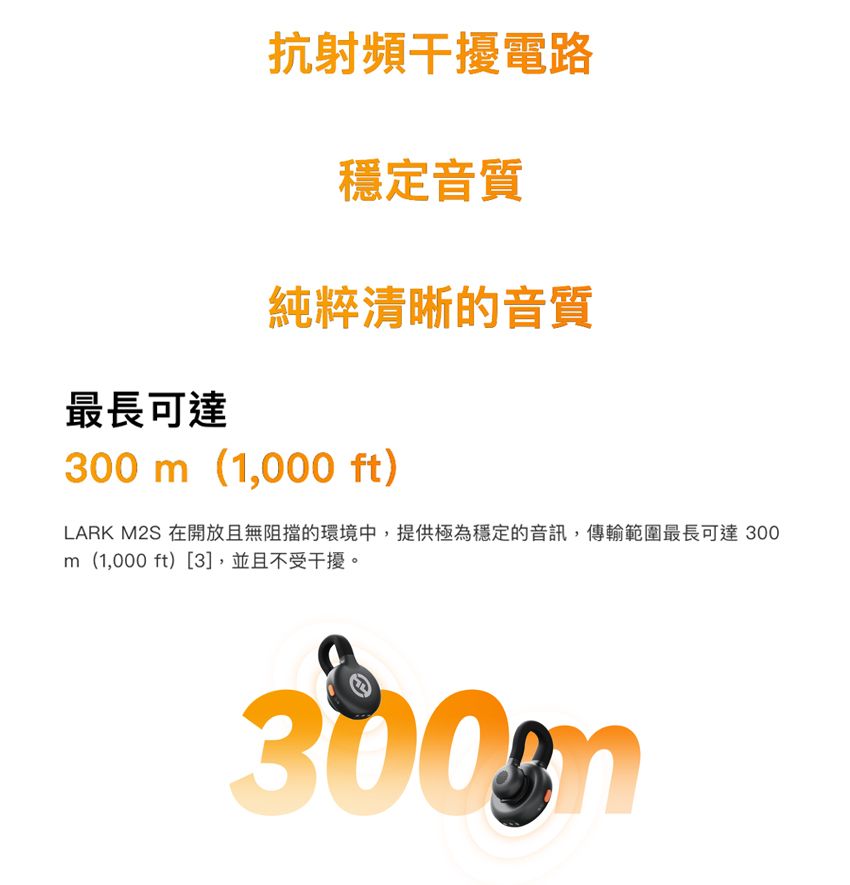 抗射頻干擾電路穩定音質純粹清晰的音質最長可達300 m(1,000 ft)LARK M2S 在開放且無阻擋的環境中,提供極為穩定的音訊,傳輸範圍最長可達300m(1,000 ft)[3],並且不受干擾。