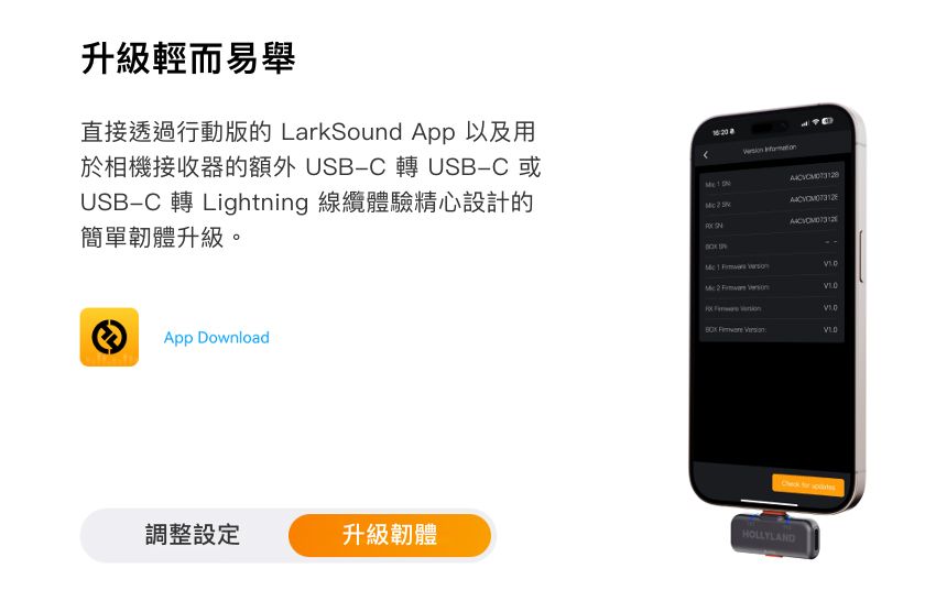 升級輕而易舉直接透過行動版的 LarkSound App 以及用於相機接收器的額外 USBC 轉 USB-C 或USB-C 轉 Lighning 線纜體驗精心設計的簡單韌體升級。  App Download調整設定升級韌體        tHOLLYLAND