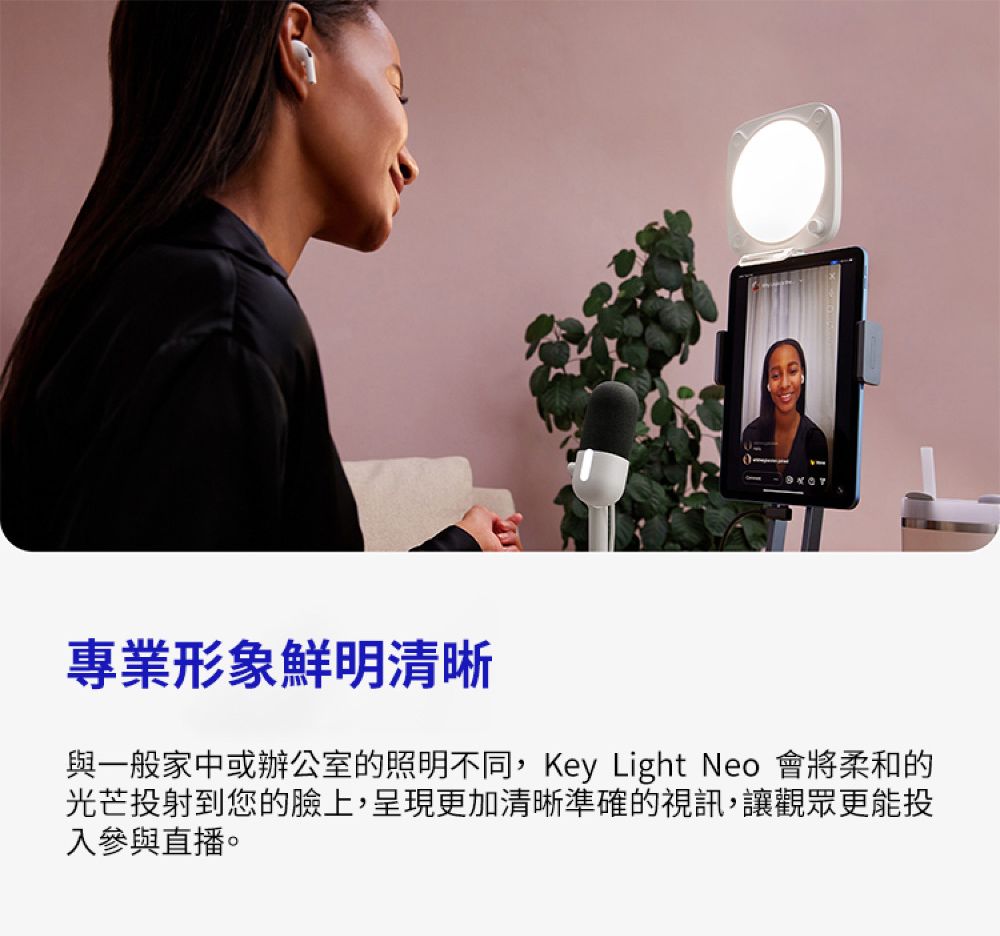 專業形象鮮明清晰與一般家中或辦公室的照明不同,Key Light Neo 會將柔和的光芒投射到您的臉上,呈現更加清晰準確的視訊,讓觀眾更能投入參與直播。