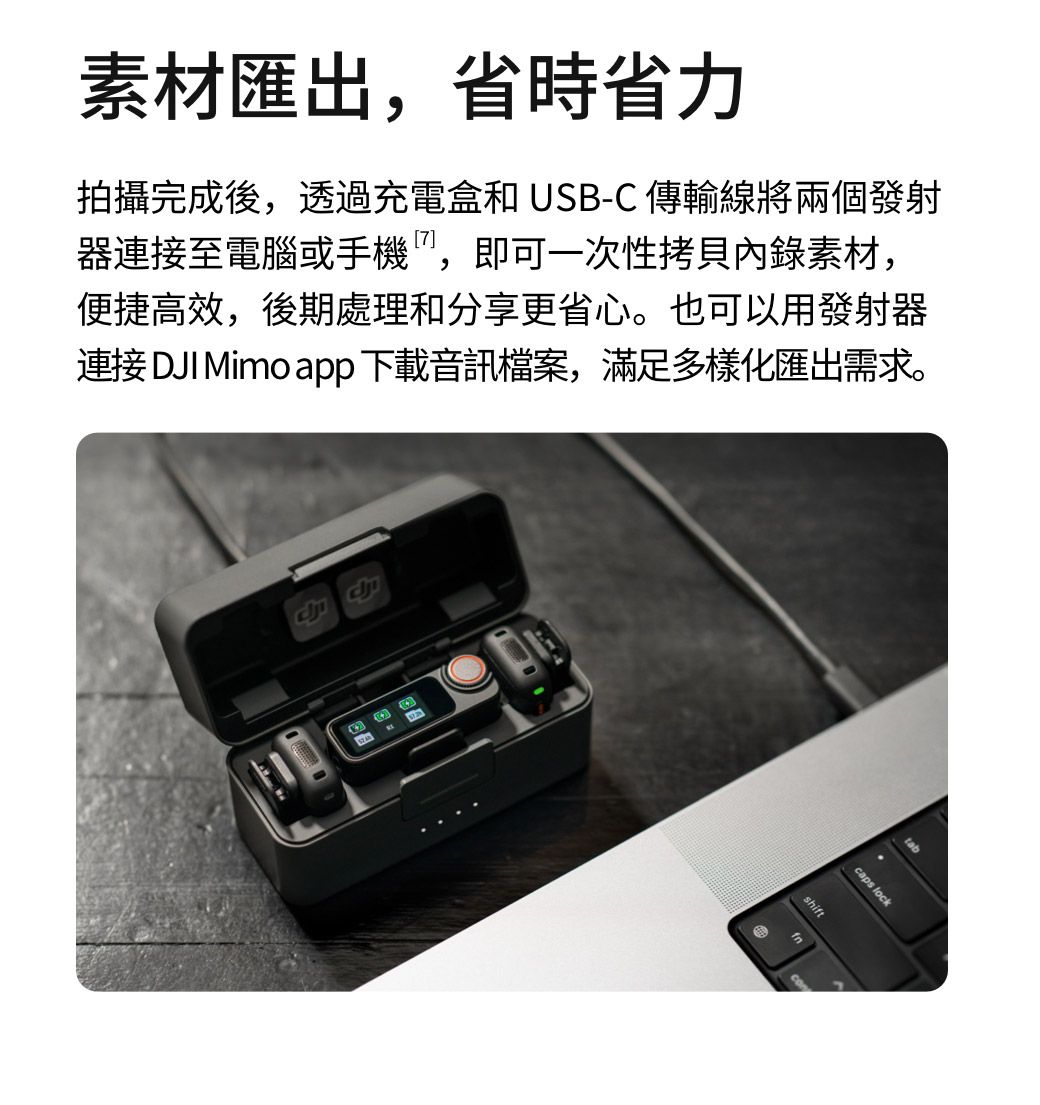 素材匯出,省時省力拍攝完成後,透過充電盒和 USB-C 傳輸線將兩個發射器連接至電腦或手機,即可一次性拷貝內錄素材,便捷高效,後期處理和分享更省心。也可以用發射器連接 DJI Mimo app 下載音訊檔案,滿足多樣化匯出需求。shifttabcaps lock