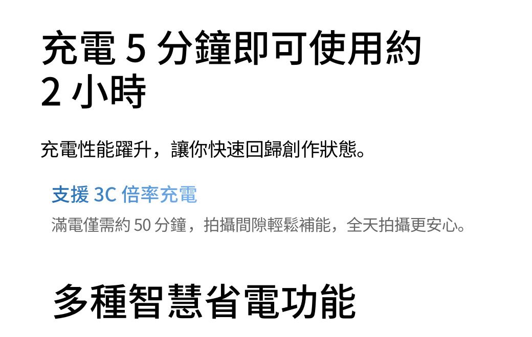 充電5分鐘即可使用約2 小時充電性能躍升,讓你快速回歸創作狀態。支援3C倍率充電滿電僅需約 50 分鐘,拍攝間隙輕鬆補能,全天拍攝更安心。多種智慧省電功能