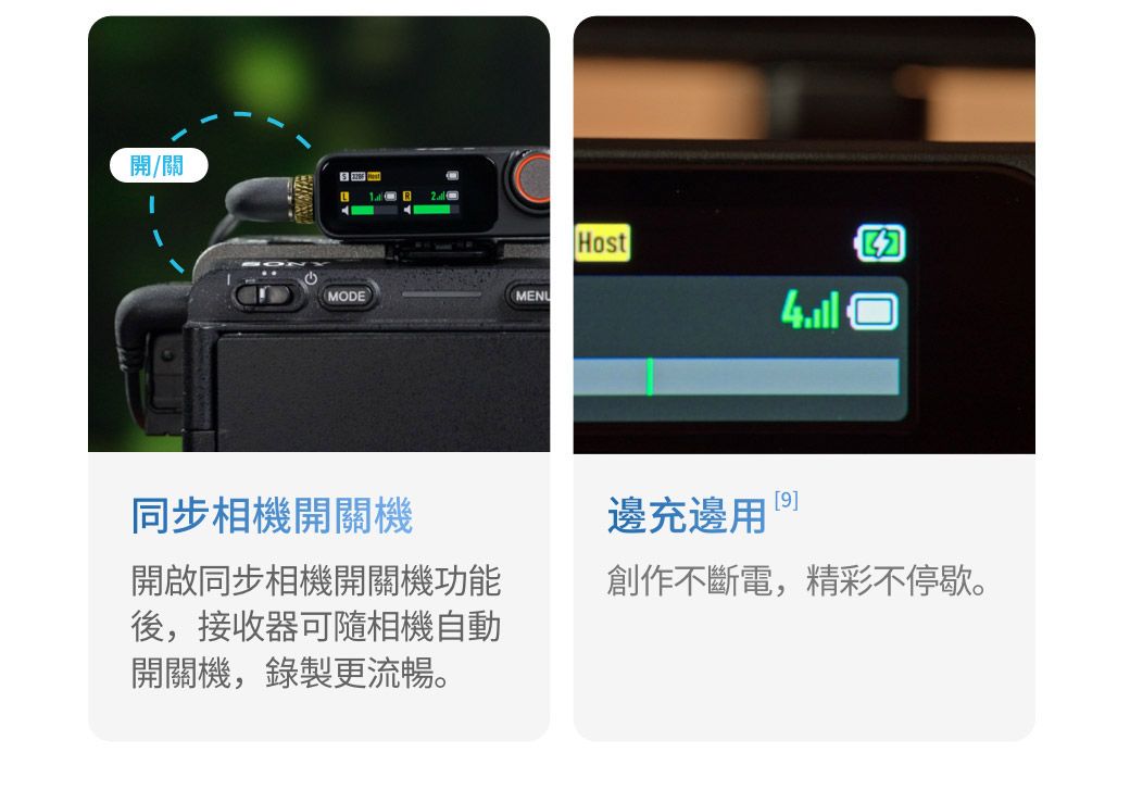 開/關MODEMENUHost同步相機開關機開啟同步相機開關機功能後,接收器可隨相機自動開關機,錄製更流暢。[9]邊充邊創作不斷電,精彩不停歇。