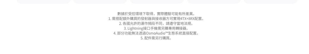 數據於受控環境下取得,實際體驗可能有所差異。1. 需搭配額外購買的發射器與接收器方可實現4TX+8RX配置。2. 各國允許的運作頻段不同,請遵守當地法規。3. Lightning接口手機需另購專用轉接器。4. 部分功能無法透過OsmoAudio™生態系統直接配置。5. 配件需另行購買。