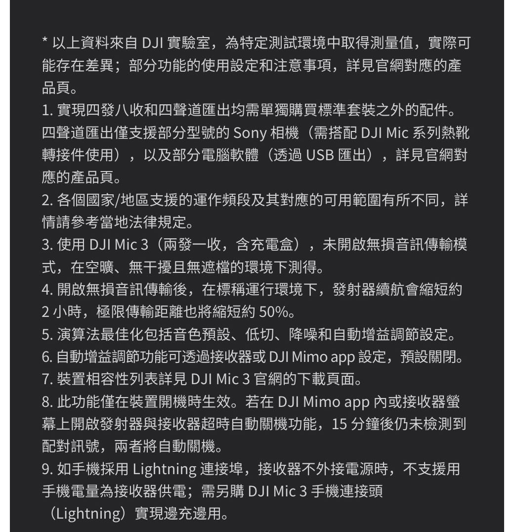 * 以上資料來自DJI 實驗室為特定測試環境中取得測量值實際可能存在差異;部分功能的使用設定和注意事項,詳見官網對應的產品頁。1. 實現四發八收和四聲道匯出均需單獨購買標準套裝之外的配件。四聲道匯出僅支援部分型號的 Sony 相機(需搭配 DJI  系列熱靴轉接件使用),以及部分電腦軟體(透過USB 匯出) 詳見官網對應的產品頁。,2. 各個國家/地區支援的運作頻段及其對應的可用範圍有所不同,詳情請參考當地法律規定。,3. 使用 DJI  3(兩發一收,含充電盒) 未開啟無損音訊傳輸模式,在空曠、無干擾且無遮檔的環境下測得。4. 開啟無損音訊傳輸後,在標稱運行環境下,發射器續航會縮短約2小時,極限傳輸距離也將縮短約 50%。5. 演算法最佳化包括音色預設、低切、降噪和自動增益調節設定。6. 自動增益調節功能可透過接收器或 DJI Mimo app 設定,預設關閉。7. 裝置相容性列表詳見 DJI Mic 3 官網的下載頁面。8. 此功能僅在裝置開機時生效。若在 DJI Mimo app 內或接收器螢幕上開啟發射器與接收器超時自動關機功能,15分鐘後仍未檢測到配對訊號,兩者將自動關機。9. 如手機採用 Lightning 連接埠,接收器不外接電源時,不支援用手機電量為接收器供電;需另購 DJI Mic 3 手機連接頭(Lightning)實現邊充邊用。