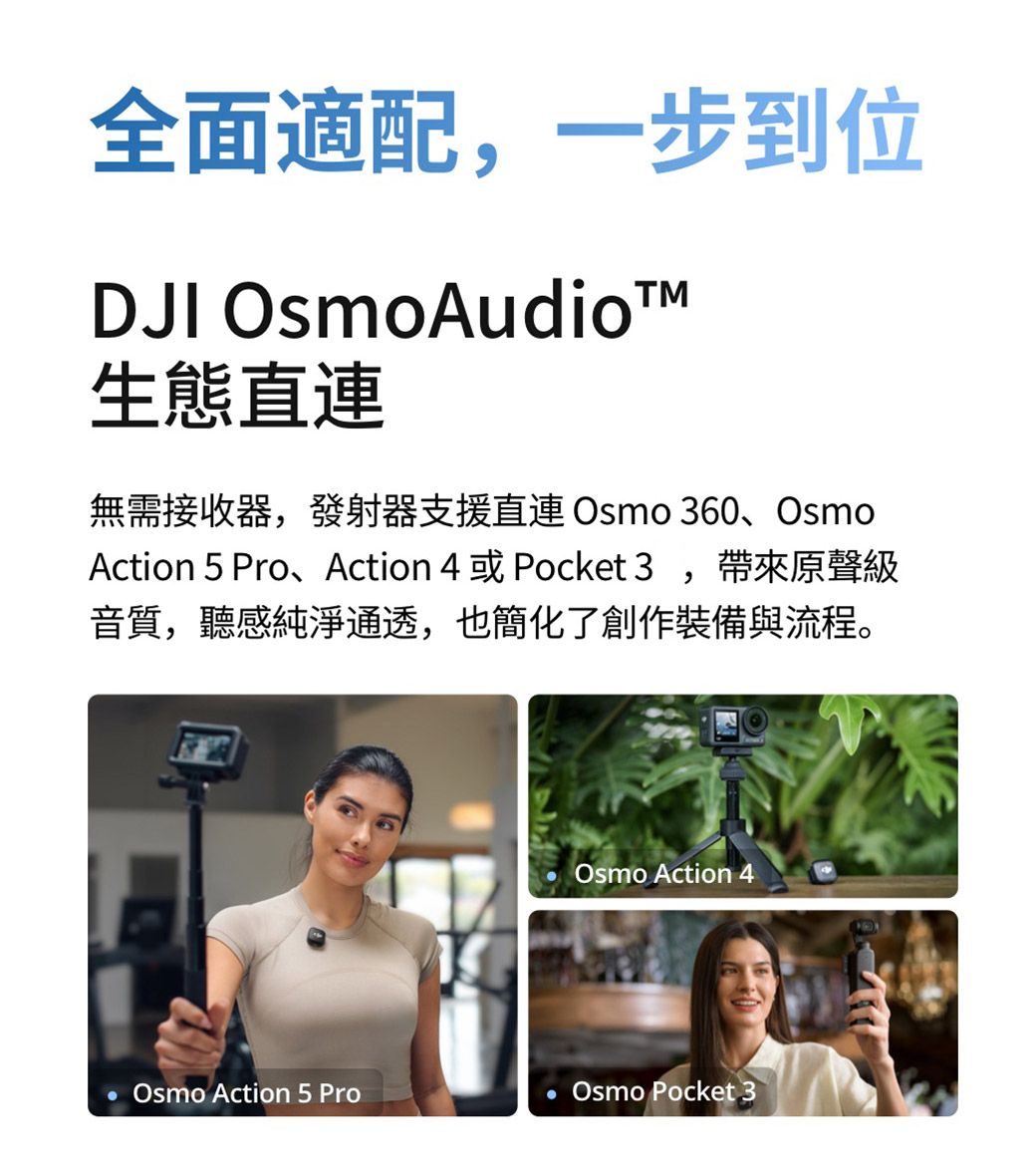 全面適配,一步到位DJI OsmoAudio生態直無需接收器,發射器支援直連Osmo 360、OsmoAction 5 Pro、Action 4 或 Pocket 3,帶來原聲級音質,聽感純淨通透,也簡化了創作裝備與流程。Osmo Action 4Osmo Action 5 Pro Osmo Pocket 3