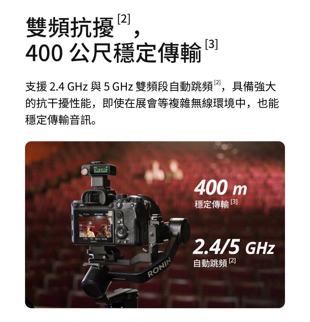雙頻抗擾,400公尺穩定傳輸3支援 .4 GHz 與5GHz 雙頻段自動跳頻,具備強大的抗干擾性能,即使在展會等複雜無線環境中,也能穩定傳輸音訊。 RONIN400 m穩定傳輸 [3]2.4/5 GHz自動跳頻 [2]