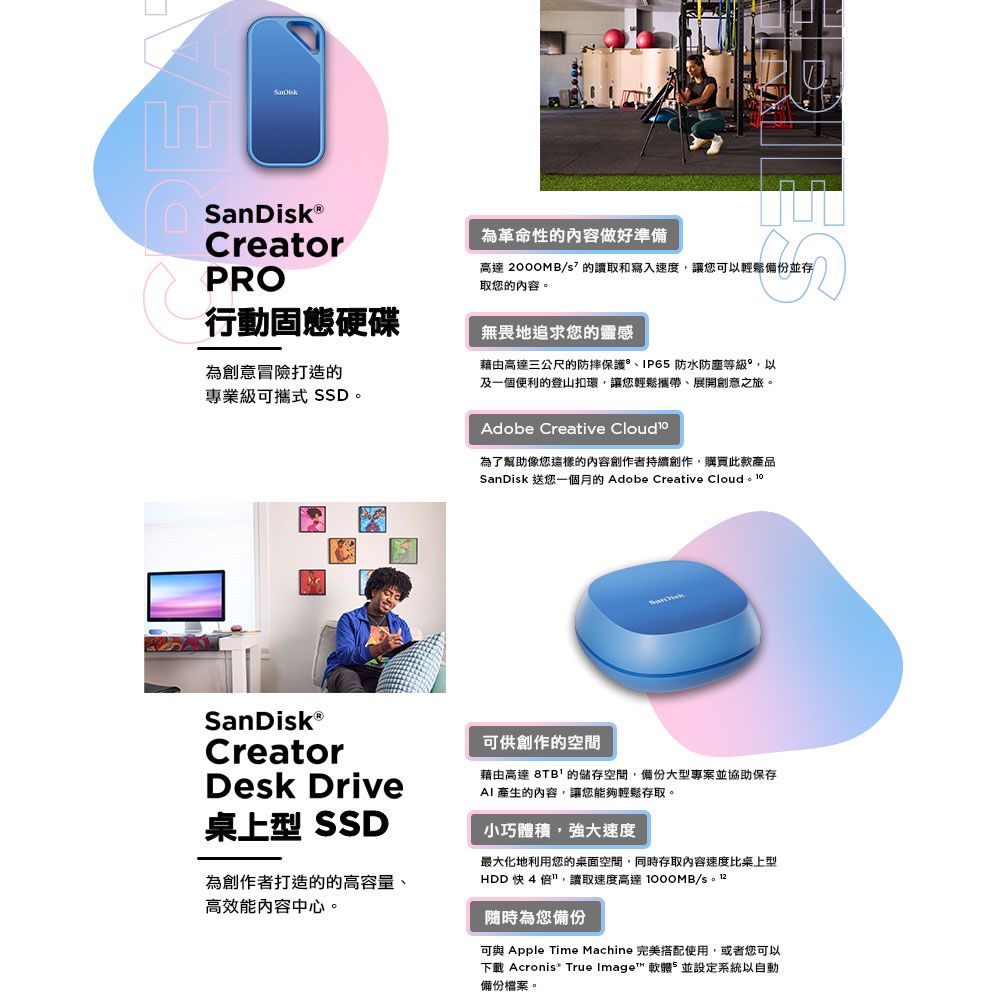 CreatorPRO行動固態硬碟為創意冒險打造的專業級可攜式 SSD為革命性的內容做好準備高達 /的讀取和寫入速度讓您可以輕鬆備份並存取您的內容。無畏地追求您的靈感藉由高達三公尺的防摔保護IP65 防水防塵等級以及一個便利的登山扣環,讓您輕鬆攜帶展開創意之旅。Adobe Creative Cloud 為了幫助像您這樣的內容創作者持續創作,購買此款產品SanDik 送您一個月的 Adobe Creative CreatorDesk Drive桌上型 SSD為創作者打造的的高容量、高效能內容中心。可供創作的空間藉由高達 8TB的儲存空間,備份大型專案並協助保存AI 產生的內容,讓您能夠輕鬆存取。小巧體積,強大速度最大化地利用您的桌面空間,同時存取內容速度比桌上型HDD 快4,讀取速度高達 /s。 隨時為您備份可與 Apple Time Machine 完美搭配使用,或者您可以下載 Acronis True Image™ 軟體,並設定系統以自動備份檔案。