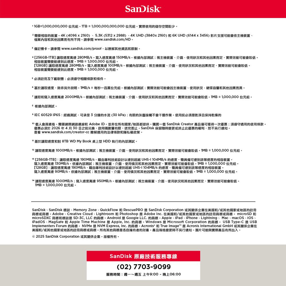 SanDik=000 位元組=,000,000 位元組實際使用的儲存空間較少需要相容的裝置。K(4096x2160).3K(53x2988)4K UHD (3840x2160) 和6KUHD (6144x3456) 影片支援可能會依主機裝置檔案內容和其他素而有所不同。請 www.sandisk.com/HD。僅記憶卡。請參閱 www.sandisk.com/proof,以瞭解其他資訊和限制。4 [256GB-1TB] 讀取速度高達280MB/s。寫入速度高達 150MB/s。根據內部測試視主機裝置介面、使用狀況和其他因素而定,實際效能可能會較低。相容裝置需要能達到此速度。=1,000,000 位元組。[128GB] 讀取速度高達 280MB/s。寫入速度高達 0MB/s。根據內部測試視主機裝置、介面、使用狀況和其他因素而定,實際效能可能會較低。相容裝置需要能達到此速度。1MB=1,000,000位元組。5 必須註冊及下載軟體必須遵守相關條款和條件。基於讀取速度,除非另外說明。1MB/s = 每秒一百萬位元組。根據內部測試;實際效能可能會因主機裝置、使用狀況、硬碟容量和其他因素而異。讀取和寫入速度高達 /s。根據內部測試;視主機裝置、介面、使用狀況和其他因素而定,實際效能可能會較低。MB=1,000,000 位元組。 根據內部測試。 IEC 60529 IP65:經過測試,可承受3分鐘的水流(30kPa);有限的灰塵接觸不會作業。使用前必須乾淨且保持乾燥的10 個人會員資格。需要網際網路連線和 Adobe ID。並非在所有國家/地區都提供。購買一個 SanDisk Creator 產品僅可獲得一次優惠;須遵守適用的使用條款。優惠必須於2026年4月30日之前兌換,啟用碼數量有限,送完即止。SanDisk 保留隨時變更或終止此優惠的權利,恕不另行通知。 www.sandisk.com/creator-cc 瞭解適用的法律條款和隱私權政策。基於讀取速度和對 8TB WD My Book 桌上型 HDD 執行的內部測試。12 讀取速度高達 /s。根據內部測試;視主機裝置、介面、使用狀況和其他因素而定,實際效能可能會較低。1MB=1,000,000位元組。 [256GB-1TB]:讀取速度高達190MB/s,藉由專利技術設計以達到超越 UHS-I 104MB/s 的速度,需具備可達到該等速度的相容裝置。寫入速度高達 130MB/s。依據內部測試;視主機裝置、介面、使用情況和其他因素而定,實際效能可能會較低。1MB=1,000,000 位元組。[128GB]:讀取速度高達190MB/s,藉由專利技術設計以達到超越 UHS-I 104MB/s 的速度,需具備可達到該等速度的相容裝置。寫入速度高達 90MB/s。依據內部測試;視主機裝置、介面、使用情況和其他因素而定,實際效能可能會較低。1MB=1,000,000 位元組。14 讀取速度高達 /s;寫入速度高達 950MB/s。根據內部測試;視主機裝置、介面、使用狀況和其他因素而定,實際效能可能會較低。1MB=1,000,000 位元組。SanDisk、SanDisk 標誌、Memory Zone、QuickFlow 和 RescuePRO是 SanDisk Corporation 或其關係企業在美國和/或其他國家或地區的註冊商標或商標。Adobe、Creative Cloud 、 Lightroom 和 Photoshop 是 Adobe Inc. 在美國和/或其他國家或地區的註冊商標或商標。 microSD和microSDXC 商標和標誌是SD-3C, LLC 的商標。Android是Google LLC. 的商標。Apple、IPad、iPhone、 Lightning、Mac、macOS、、IPadOS、MagSafe 和 Apple Time Machine 是Apple, Inc. 的商標 是 Microsoft Corporation 的商標。 USB Type-C是USBImplementers Forum 的商標。 NVMe 是NVM Express, Inc. 的商標。Acronis 和 True Image 是 Acronis International GmbH 或其關係企業在美國和/或其他國家或地區的註冊商標或商標。所有其他商標是各自擁有者的財產。產品規格變更時不另行通知。圖片可能與實際產品有所出入。 2025 SanDisk Corporation或其關係企業。版權所有。SanDisk 原廠技術服務專線(02) 7703-9099服務時間:週一~週五上午9:00- 晚上06:00