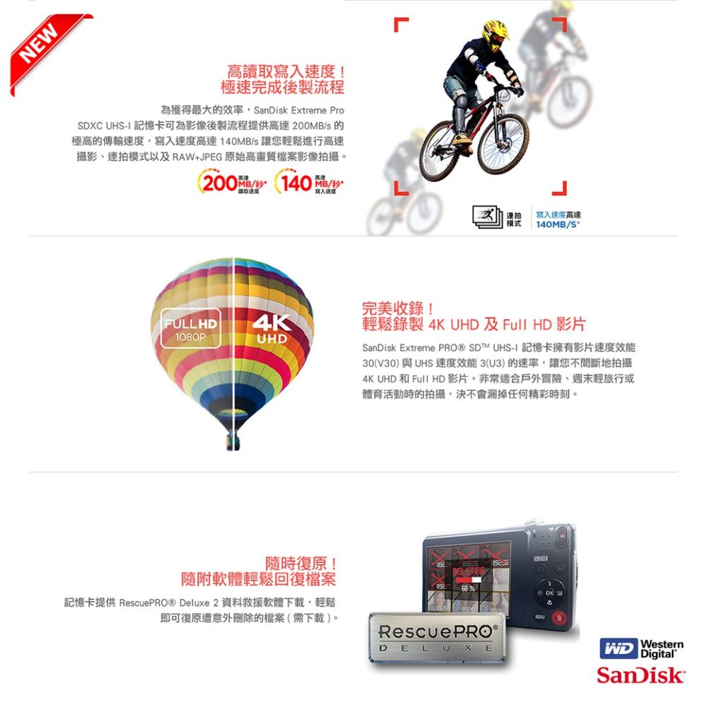 NEW高讀取寫入速度!極速完成後製流程為獲得最大的效率anDisk Extreme ProSDXC  記憶卡可為影像後製流程提供高達 200MBs 的極高的傳輸速度,寫入速度高達140MBs 讓您輕鬆進行高速攝影、連拍模式以及RAW+JPEG 原始高畫質檔案影像拍攝。200/ (140 /高雄MB/秒連拍模式寫入速度高達140MB/S完美收錄!FULLHD4K1080PUHD隨時復原!輕鬆錄製 4K UHD 及Full HD 影片SanDisk Extreme PRO® SDT™ UHSI 記憶卡擁有影片速度效能30(V30)與UHS 速度效能3(U3)的速率,讓您不間斷地拍攝4K UHD 和 Full HD 影片。非常適合戶外冒險、週末輕旅行或體育活動時的拍攝,決不會漏掉任何精彩時刻。S隨附軟體輕鬆回復檔案記憶卡提供 RescuePRO® Deluxe 2 資料救援軟體下載,輕鬆即可復原遭意外刪除的檔案(需下載)。Rescue PRO ®DELUXEWestern DigitalSanDisk
