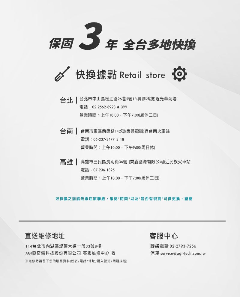 保固  全台多地快快換據點 Retail store台北  台北市中山區松江路26巷5號1F昇鼎科技近光華商場電話:02-2562-8928 # 399營業時間:上午10:00-下午7:00周休二日台南 | 台南市東區前鋒路142號秉鑫電腦)近台南火車站電話:06-237-3477 # 18營業時間:上午10:00-下午9:00周日休)高雄 | 高雄市三民區長明街36號 秉鑫國際有限公司)近民族火車站電話:07-236-1825營業時間:上午10:00-下午7:00(周休二日)快換之前請先跟店家聯絡,確認時間以及是否有現貨可供更換,謝謝直送維修地址114台北市內湖區堤頂大道一段33號8樓AGI亞奇雷科技股份有限公司 客服維修中心 收※送修時請留下您的聯絡資料(姓名/電話/地址/購入管道/問題描述)客服中心聯絡電話 02-2793-7256信箱 service@agi-tech.com.tw