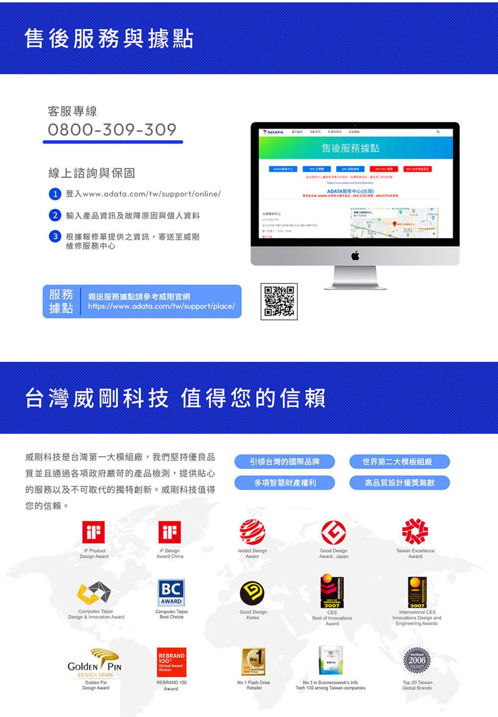 售後服務與據點客服專線0800-309-309線上諮詢與保固登入www.adata.com/tw/support/online/ 產品資訊及故障原因與個人資料 根據報修單提供之資訊,寄送至維修服務中心服務親送服務據點請參考威剛官網據點https://www.adata.com/tw/support/place/ADATA售後服務據點台灣威剛科技 值得您的信賴ADATA服務中心(台灣)威剛科技是台灣第一大模組廠,我們堅持優良品質並且通過各項政府嚴苛的產品檢測,提供貼心的服務以及不可取代的獨特創新。威剛科技值得您的信賴。引領台灣的國際品牌世界第二大模板組廠多項智慧財產權利高品質設計獲獎無數 ProductDesign Award DesignAward China Design & Innovation AwardBCAWARDreddot DesignGood DesignTaiwan ExcellenceAwardAwardAward. JapanComputex Best ChoiceGood DesignKorea PINDESIGN MARKGolden PinDesign AwardREBRAND100Global AwardWinner2007CESBest of InnovationsAward2007International CESInnovations Design andEngineering AwardsREBRAND 100AwardNo.1 Flash DriveRetailerNo.3 in Businessweeks InfoTech 100 among Taiwan companies2006Top 20 TaiwanGlobal Brands