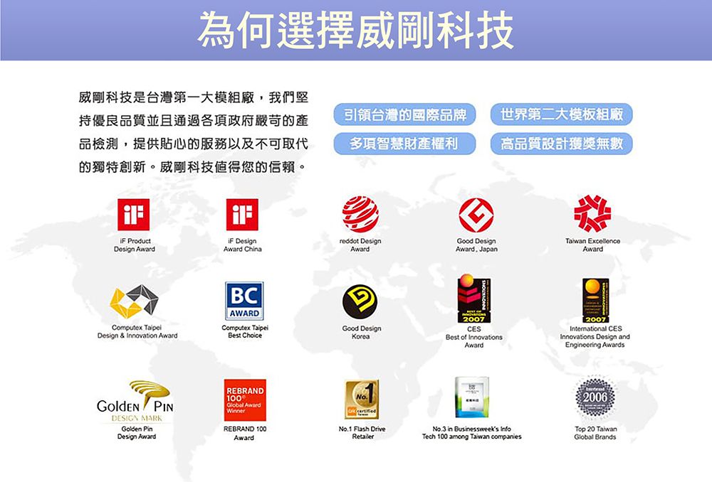 為何選擇威剛科技威剛科技是台灣第一大模組廠,我們堅持優良品質並且通過各項政府嚴苛的產品檢測,提供貼心的服務以及不可取代的獨特創新。威剛科技值得您的。引領台灣的國際品牌多項智慧財產權利世界第二大模板組廠高品質設計獲獎無數 ProductDesign Award DesignAward ChinaComputex Design & Innovation AwardBCAWARDComputex Best Choice PINDESIGN MARKGolden Design AwardREBRAND100Global Award DesignGood Design ExcellenceAwardAoward JapanAwardGood DesignKoreaREBRAND 100No.1 Flash DriveAwardRetailer2007CESBest of InnovationsAward2007International CESInnovations Design andEngineering Awards2006No.3 in Businessweeks InfoTech 100 among Taiwan companies 20 TaiwanGlobal Brands