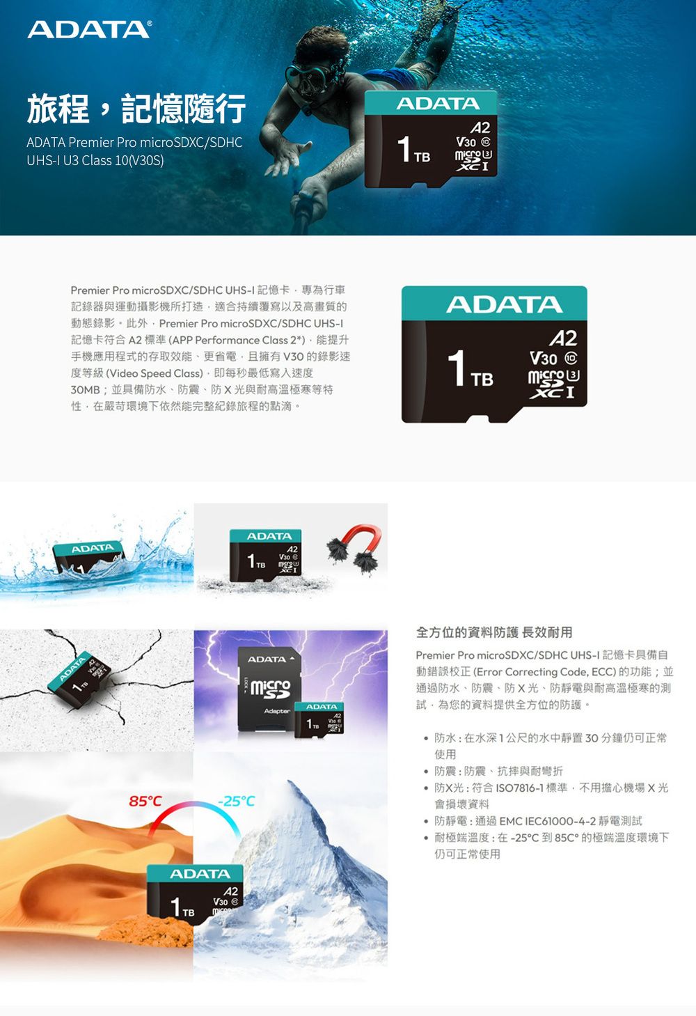 旅程記憶隨行ADATA Premier Pro microSD/SDH U3 Class 0(SADATAV30 C Premier Pro microSDC/SDHC I 記憶卡為行車記錄器與運動攝影機所打造適合覆寫以及高畫質的動態錄影此外Premier Pro microSDXC/SDHC UHS-I記憶卡符合 標準(APP Performance Class 2*)提升手機應用程式的存取效能、更省電,且擁有V30的錄影速度等級(Video Speed Class),即每秒最低寫入速度30MB;並具備防水、防震、防X與耐高溫極寒等特性,在嚴苛環境下依然能完整紀錄旅程的點滴。ADATAADATA1TBV30 ADATAADATAA21TBV30 CXCIADATAADATA1全方位的資料防護 長效耐用Premier Pro microSDXC/SDHC UHS-I 記憶卡具備自動錯誤校正 (Error Correcting Code, ECC)的功能;並通過防水、防震、防X光、防靜電與耐高溫極寒的試,為您的資料提供全方位的防護。防水:在水深1公尺的水中靜置30分鐘仍可正常使用 防震:防震、抗與耐彎折防X光:符合ISO7816-1標準,不用擔心機場X光會損壞資料 防靜電:通過EMC IEC61000-4-2靜電測試耐極端溫度:-25到85C的極端溫度環境下仍可正常使用85C-25°CADATAA2V30 1TB