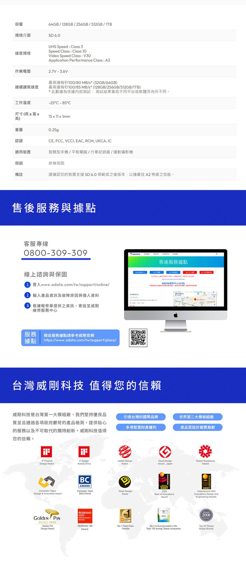 容量64GB/18GB/256GB/512GB/規格介面SD 60速度規格作業UHS Speed  lass 3Speed Class : Class Video Speed Class : V30Application Performance Class: A22.7V-3.6V最高達每秒100/80 MB/s*(32GB/64GB)連續讀寫速度最高達每秒100/85MB/s*(128GB/256GB/512GB/1TB)*此數據為依據內部測試測試結果會依不同平台或軟體而有所不同。-25C -85C工作溫度尺寸(長寬x高)15 x 11 x 1mm重量認證0.25gCE, FCC, VCCI, EAC, RCM, UKCA, IC適用裝置智慧型手機/平板電腦/行車紀錄器/運動攝影機保固終身保固備註請確認您的裝置支援SD6.0規範或之後版本,以達最佳A2等級之效能。售後服務與據點客服專線0800-309-309線上諮詢與保固ADATA售後服務據點登入www.adata.com/tw/support/online/ADATA服務中心(台灣)2 產品資訊及故障原因與個人資料 根據報修單提供之資訊,寄送至威剛維修服務中心服務 親送服務據點請參考威剛官網據點https://www.adata.com/tw/support/place/台灣威剛科技 值得您的信賴威剛科技是台灣第一大模組廠,我們堅持優良品質並且通過各項政府嚴苛的產品檢測,提供貼心的服務以及不可取代的獨特創新。威剛科技值得您的信賴。引領台灣的國際品牌世界第二大模板組廠多項智慧財產權利高品質設計獲獎無數 ProductDesign Award Designreddot DesignGood DesignTaiwan ExcellenceAward ChinaAwardAward. JapanAward Design & Innovation AwardBCAWARDComputex Best Choice PINDESIGN MARKGolden PinDesign AwardGGood DesignKorea2007CESBest of InnovationsAward2007International CESInnovations Design andEngineering AwardsREBRAND100Winner2006REBRAND 100AwardNo.1 Flash DriveRetailerNo.3 in Businessweeks InfoTech 100 among Taiwan companiesTop 20 TaiwanGlobal Brands