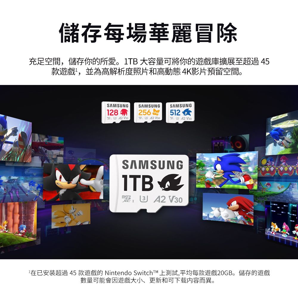儲存每場華麗冒除充足空間,儲存你的所愛。1TB 大容量可將你的遊戲庫擴展至超過45款遊戲,並為高解析度照片和高動態 4K影片預留空間。SAMSUNG128SAMSUNG V30SAMSUNG512 SAMSUNG A2 V30已安装超過45款遊戲的 Nintendo SwitchT 上測試,平均每款遊戲20GB。儲存的遊戲數量可能會因遊戲大小、更新和可下载内容而異。