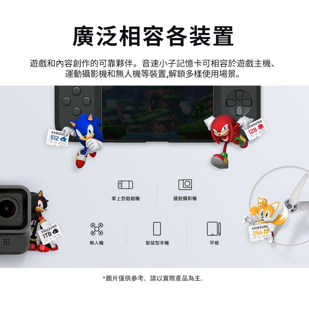 廣泛相容各装置遊戲和內容創作的可靠夥伴。音速小子記憶卡可相容於遊戲主機、運動攝影機和無人機等裝置,解鎖多樣使用場景。ITBE SAMSU512 掌上型遊戲機運動攝影機無人機智慧型手機平板*圖片僅供參考。請以實際產品為主。AMSUNG128SAMSUNG