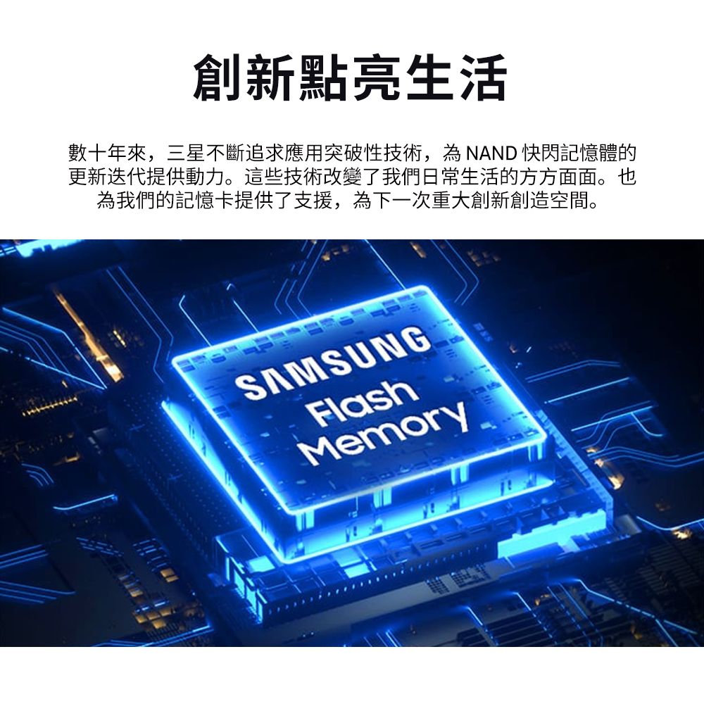 創新點亮生活數十年來,三星不斷追求應用突破性技術,為NAND 快閃記憶體的更新迭代提供動力。這些技術改變了我們日常生活的方方面面。也為我們的記憶卡提供了支援,為下一次重大創新創造空間。SAMSUNGFlashMemory