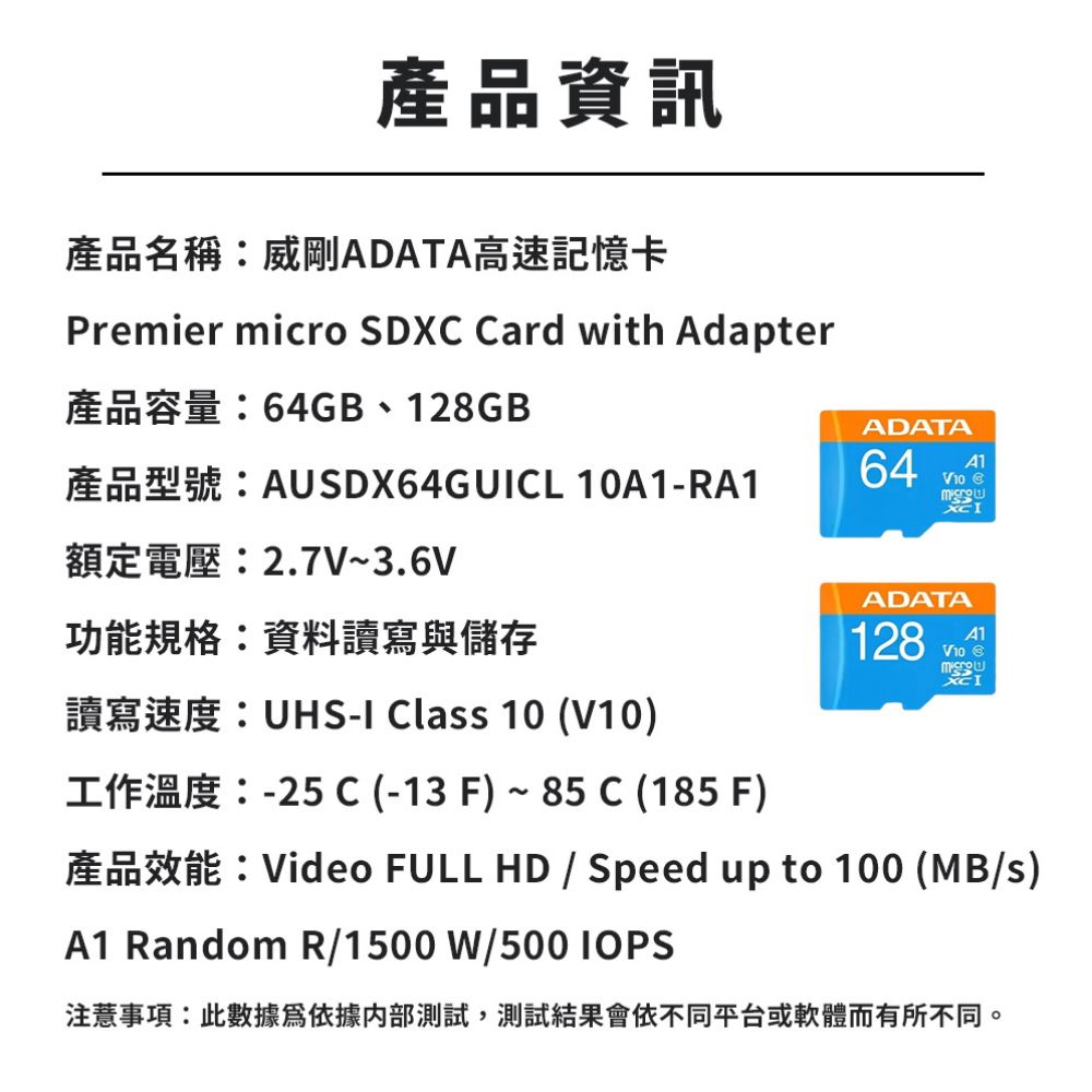 產品資訊產品名稱威剛ADATA高速記憶卡Premier micro SDXC Card with Adapter64GB  128GBAUSDX64GUCL 10RA1額定電壓:2.7V~3.6V功能規格:資料讀寫與儲存ADATA64A1V10 ADATA128A1V10 XC: I Clas 10 (V10)-I-25 C (-13 F) 85 C (185 F)Video FULL HD  Speed up to 100 (MB/s)A1 Random R/1500 W/500 IOPS事項:此數據依據內部測試,測試結果會依不同平台或軟體而有所不同。