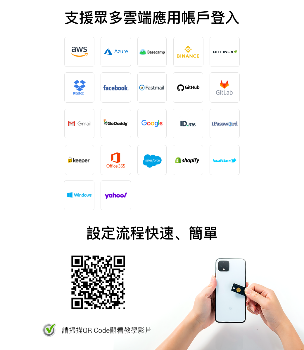 支援眾多雲端應用帳戶登入awsAzureBasecampBITFINEXBINANCEfacebook.FastmailGitHubDropboxGitLab GmailGoDaddyGoogleID.me1Password keeperOffice 365Windowsyahoo!salesforce  shopify twitter設定流程快速、簡單請掃描QR Code觀看教學影片