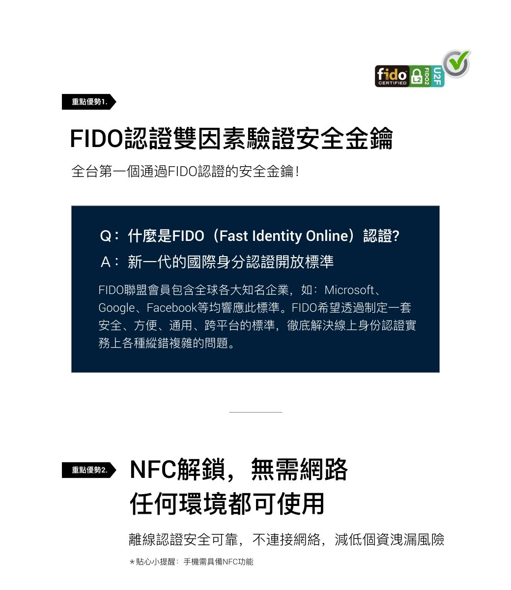 重點優勢1.fidoCERTIFIEDFIDO認證雙因素驗證安全金鑰全台第一個通過FIDO認證的安全金鑰!U2FQ:什麼是FIDO(Fast Identity Online)認證?A: 新一代的國際身分認證開放標準FIDO聯盟會員包含全球各大知名企業,如:Microsoft、Google、Facebook等均響應此標準。FIDO希望透過制定一套安全、方便、通用、跨平台的標準,徹底解決線上身份認證實務上各種縱錯複雜的問題。重點優勢2.NFC解鎖,無需網路任何環境都可使用離線認證安全可靠,不連接網絡,減低個資洩漏風險*貼心小提醒:手機需具備NFC功能