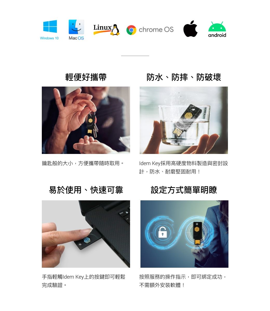 LinuxOchrome androidWindows 10Mac OS輕便好攜帶防水、防摔、防破壞鑰匙般的大小,方便攜帶隨時取用。Idem Key採用高硬度物料製造與密封設計,防水、耐磨堅固耐用!易於使用、快速可靠設定方式簡單明瞭手指輕觸Idem Key上的按鍵即可輕鬆完成驗證。按照服務的操作指示,即可綁定成功,不需額外安裝軟體!