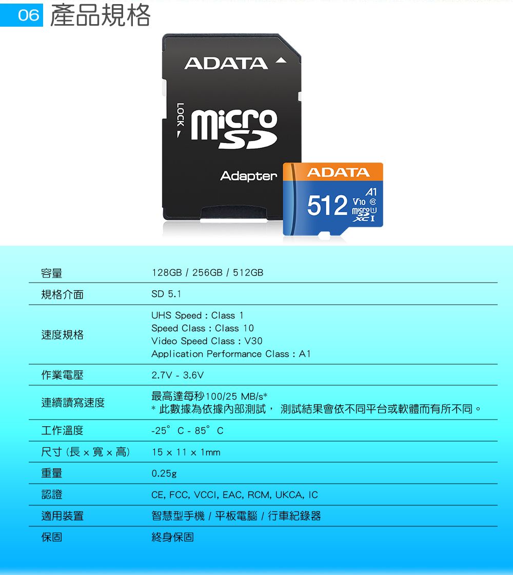 產品規格ADATALOCKADATAAdapter512 V10 128GB/256GB/512GB容量規格介面SD 5.1速度規格作業電壓連續讀寫速度工作溫度尺寸(長xx 高)重量認證適用裝置保固UHS Speed  Class 1Speed Class : Class 10Video Speed Class : V30Application Performance Class: A12.7V - 3.6V最高達每秒100/25MB/s*此數據為依據內部測試,測試結果會依不同平台或軟體而有所不同。-25°C-85°C15 x 11 x 0.25g, FCC, VCCI, EAC, RCM, UKCA, IC智慧型手機/平板電腦/行車紀錄器終身保固