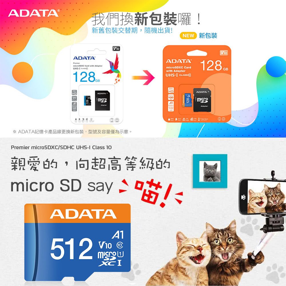 ADATA 我們換新包裝囉新舊包裝交替期,隨機出貨! 新包裝ADATA  with Adapter- ADATAVADATASDXC Cardwith AdapterUHS- V10128GB※ ADATA記憶卡產品線更換新包裝,型號及容量僅為示意。Premier microSDXC/SDHC UHS-I Class 10親愛的,向超高等級的micro SD say  喵ADATA512V10A1!128號micro