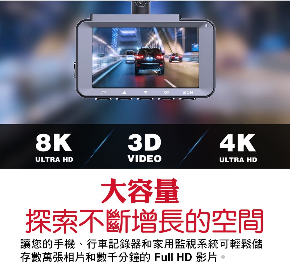 OK2CH8KULTRA HD3DVIDEO大容量4KULTRA HD探索不斷增長的空間讓您的手機、行車記錄器和家用監視系統可輕鬆儲存數萬張相片和數千分鐘的Full HD 影片。