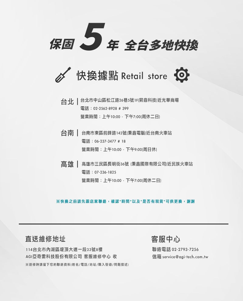 保固5  全多地快換據點 Retail store台北  台北市中山區松江路26巷5號1F昇鼎科技近光華商場電話:02-2562-8928 # 399營業時間:上午10:00-下午7:00周休二日台南 | 台南市東區前鋒路142號秉鑫電腦)近台南火車站電話:06-237-3477 # 18營業時間:上午10:00-下午9:00周日休)高雄 | 高雄市三民區長明街36號 秉鑫國際有限公司)近民族火車站電話:07-236-1825營業時間:上午10:00-下午7:00(周休二日)快換之前請先跟店家聯絡,確認時間以及是否有現貨可供更換,謝謝直送維修地址114台北市內湖區堤頂大道一段33號8樓AGI亞奇雷科技股份有限公司 客服維修中心 收※送修時請留下您的聯絡資料(姓名/電話/地址/購入管道/問題描述)客服中心聯絡電話 02-2793-7256信箱 service@agi-tech.com.tw