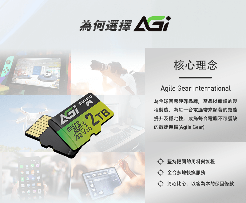 Gaming A2V30為何選擇 核心理念Agile Gear International為全球固態硬碟品牌,產品以嚴謹的製程製造,為每一台電腦帶來顯著的效能提升及穩定性,成為每台電腦不可獲缺的敏捷裝備(Agile Gear)堅持把關的用料與製程全台多地快服務 將心比心,以客為本的保固條款