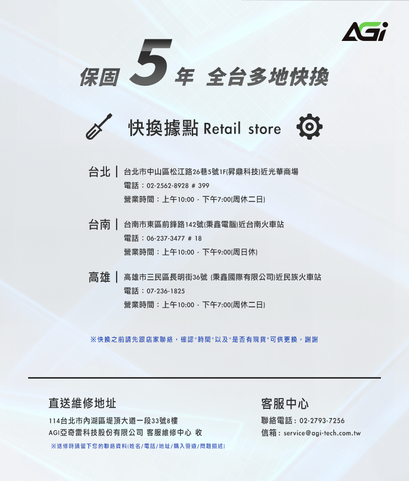 保固5 年 全台多地快快換據點 Retail store台北  台北市中山區松江路26巷5號1F昇鼎科技近光華商場電話:02-2562-8928 # 399營業時間:上午10:00-下午7:00周休二日台南  台南市東區前鋒路142號(秉鑫電腦近台南火車站電話: 06-237-3477 #18營業時間:上午10:00-下午9:00(周日休)高雄  高雄市三民區長明街36號(秉鑫國際有限公司)近民族火車站電話:07-236-1825營業時間:上午10:00-下午7:00(周休二日)快換之前請先跟店家聯絡,確認時間以及是否有現貨可供更換,謝謝直送維修地址114台北市內湖區堤頂大道一段33號8樓AGI亞奇雷科技股份有限公司 客服維修中心 收※送修時請留下您的聯絡資料(姓名/電話/地址/購入管道/問題描述)客服中心聯絡電話:02-2793-7256信箱:service@agi-tech.com.tw