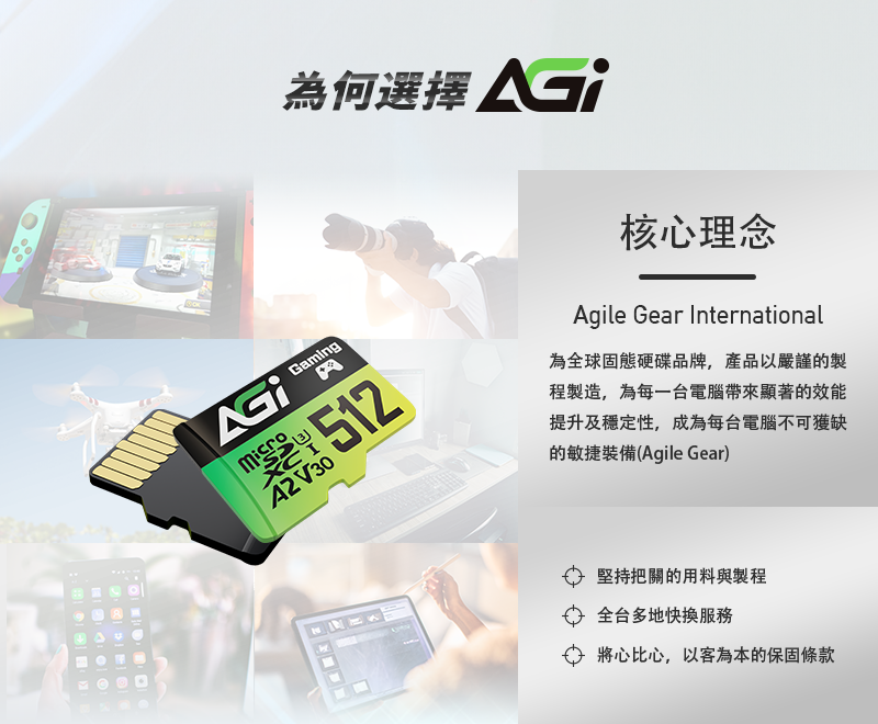 Gaming 512 V30為何選擇 核心理念Agile Gear International為全球固態硬碟品牌,產品以嚴謹的製程製造,為每一台電腦帶來顯著的效能提升及穩定性,成為每台電腦不可獲缺的敏捷裝備(Agile Gear)堅持把關的用料與製程全台多地快服務 將心比心,以客為本的保固條款