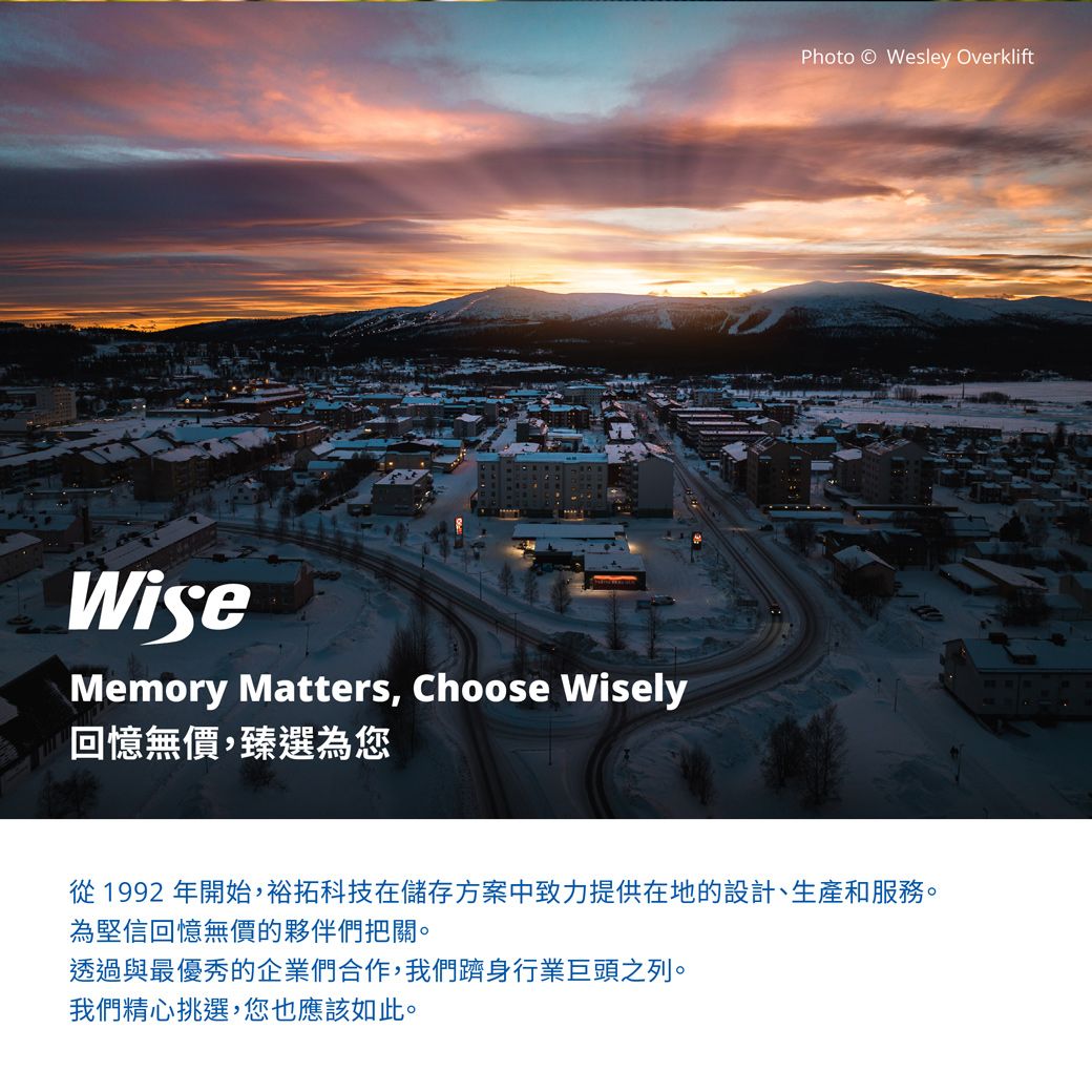 WiseMemory Matters, Choose Wisely回憶無價,臻選為您Photo Wesley Overklift從 1992 年開始,裕拓科技在儲存方案中致力提供在地的設計、生產和服務。為堅信回憶無價的夥伴們把關。透過與最優秀的企業們合作,我們躋身行業巨頭之列。我們精心挑選,您也應該如此。