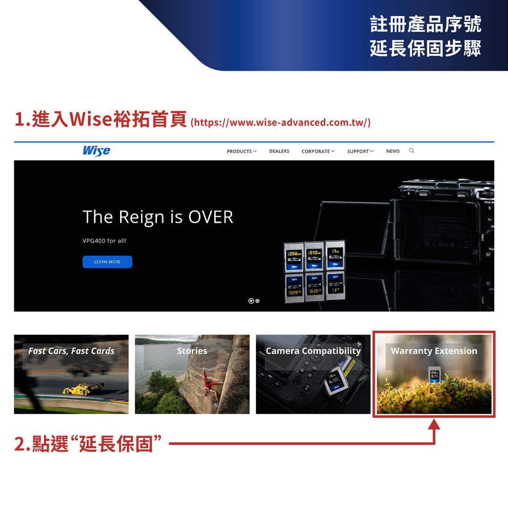 https://www.wise-advanced.com.tw/Wise註冊產品序號延長保固步驟PRODUCTSDEALERSCORPORATESUPPORT NEWS The Reign is OVERVPG400 for all!LEARN MORE 512Fast Cars, Fast CardsStoriesCamera CompatibilityWarranty Extension2.點選“延長保固”