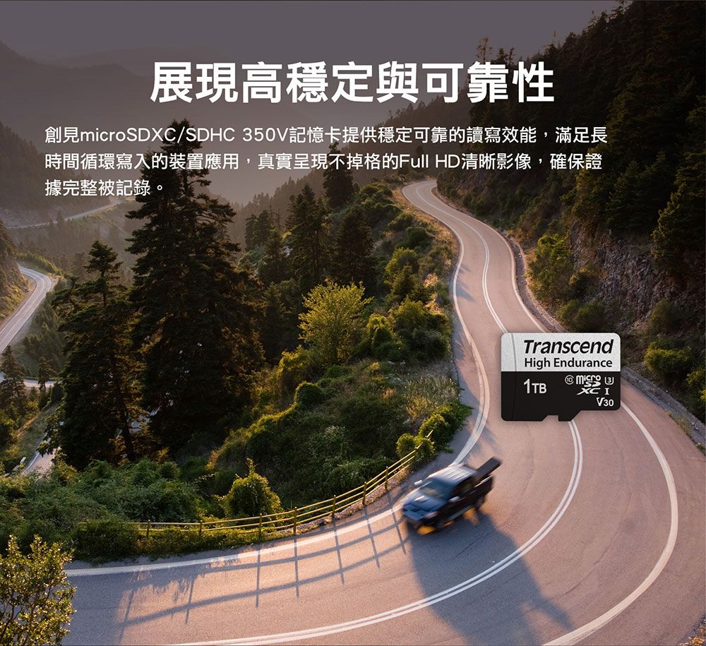 展現高穩定與可靠性創見microSDXC/SDHC 350V記憶卡提供穩定可靠的讀寫效能,滿足長時間循環寫入的裝置應用,真實呈現不掉格的Full HD清晰影像,確保證據完整被記錄。TranscendHigh Endurance1TB XC IV30