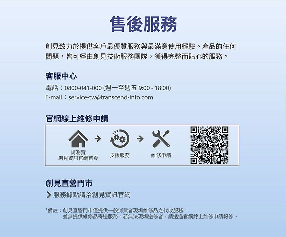 售後服務創見致力於提供客戶最優質服務與最滿意使用經驗。產品的任何問題,皆可經由創見技術服務團隊,獲得完整而貼心的服務。客服中心電話:0800-041-000(週一至週五9:00-18:00)E-mail:service-tw@transcend-info.com官網線上維修申請請瀏覽創見資訊官網首頁支援服務維修申請創見直營門市 服務據點請洽創見資訊官網*備註:創見直營門市僅提供一般消費者現場維修品之代收服務,並無提供維修品寄送服務。若無法現場送修者,請透過官網線上維修申請報修。
