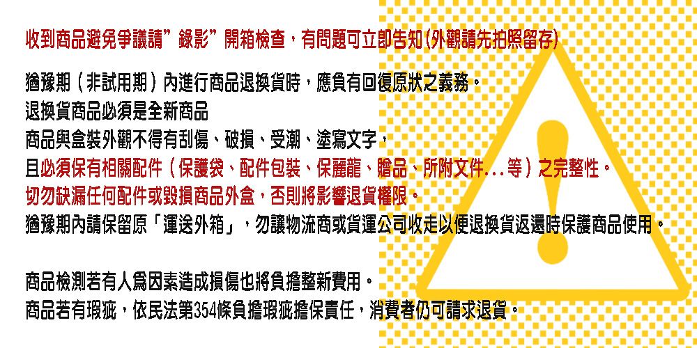 收到商品避免爭議請錄影”開箱檢查,有問題可立即告知(外觀請先拍照留存)猶豫期(非試用期)內進行商品退換貨時,應負有回復原狀之義務。退換貨商品必須是全新商品商品與盒裝外觀不得有刮傷、破損、受潮、塗寫文字且必須保有相關配件(保護袋、配件包裝、保麗龍、贈品、所附文件...等)之完整性。切勿缺漏任何配件或毀損商品外盒,否則將影響退貨權限猶豫期內請保留原「外箱」,勿讓物流商或貨運公司收走以便退換貨返還時保護商品使用商品檢測若有人爲因素造成損傷也將負擔整新費用。商品若有瑕疵,依民法第354條負擔瑕疵擔保責任,消費者仍可請求退貨。