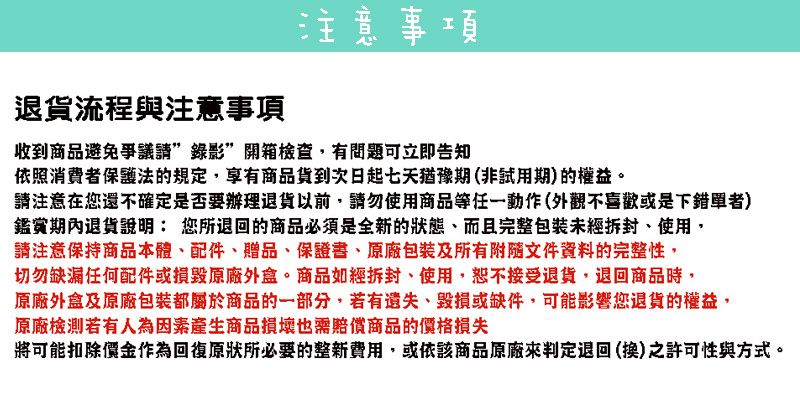 退貨流程與注意事項注意事項收到商品避免爭議開箱檢查,有問題可立即告知依照消費者保護法的規定,享有商品貨到次日起七天猶豫期(非試用期)的權益。請注意在您還不確定是否要辦理退貨以前,請勿使用商品等任一動作(外觀不喜歡或是下錯單者)鑑賞期內退貨說明: 您所退回的商品必須是全新的狀態、而且完整拆封、使用,請注意保持商品本體、配件、贈品、保證書、包裝及所有附隨文件資料的完整性,切勿缺漏任何配件或損毀外盒。商品如經拆封、使用,恕不接受退貨,退回商品時,原廠外盒及原廠包裝都屬於商品的一部分,若有、毀損或缺件,可能影響您退貨的權益,原廠檢測若有人為因素產生商品損壞也需賠償商品的價格損失將可能扣除價金作為回復原狀所必要的整新費用,或依該商品原廠來判定退回(換)之許可性與方式。