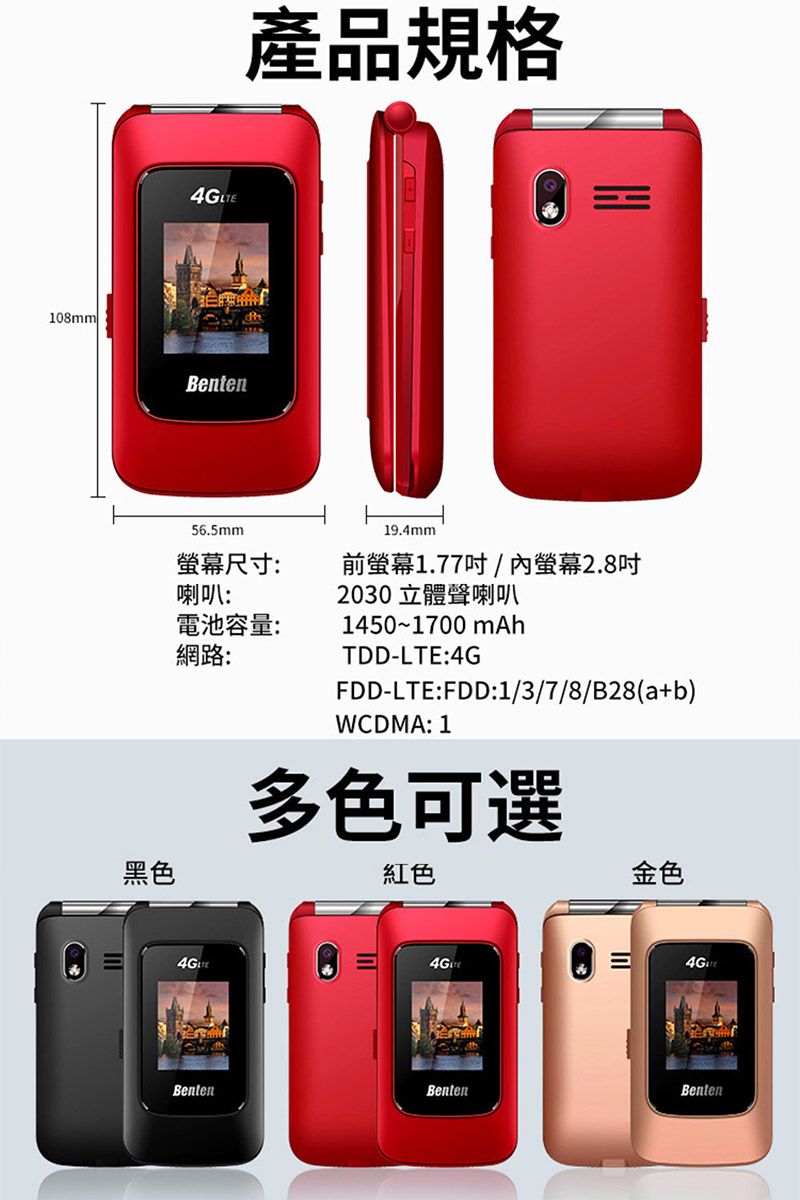 108mm黑色4G Benten56.5mm產品規格19.4mm螢幕尺寸:喇叭:前螢幕1.77/螢幕2.8吋2030立體聲喇叭電池容量:1450~1700 mAh網路:BentenTDD-LTE:4GFDD-LTE:FDD:1/3/7/8/B28(a+b)WCDMA: 1多色可選紅色金色BentenBenten