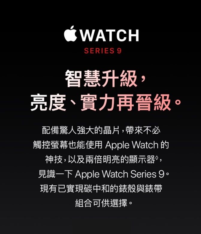 WATCHSERIES 智慧升級,亮度、實力再晉級配備驚人強大的晶片,帶來不必觸控螢幕也能使用 Apple Watch 的神技,以及兩倍明亮的顯示器,見識一下 Apple Watch Series 9。現有已實現碳中和的錶殼與錶帶組合可供選擇。